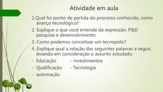 Atividade em aula
1.Qual foi ponto de partida do processo conhecido, como
avanço tecnológico?
2. Explique o que você entende da expressão: P&D
pesquisa e desenvolvimento.
3. Como podemos conceituar um tecnopolo?
4. Explique qual a relação das seguintes palavras a seguir,
levando em consideração o assunto estudado.
- Educação - investimentos
- Qualificação - Tecnologia
- automação
 