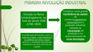 Iniciada no Reino
Unido(Inglaterra), no
final do século XVIII
(1760-1830)
Constituiu numa grande
transferência de capitais
do
comércio(capitalismo
comercial) para a
produção industrial,
baseada na
mecanização da
produção e no
desenvolvimento de
novas tecnologias
A proliferação de inventos, como a
máquina a vapor, o tear mecânico e
as caldeiras nos trens e navios
permitiu a ampliação da produção
industrial e um novo acúmulo de
capitais
 