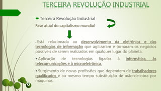 Terceira Revolução Industrial
Fase atual do capitalismo mundial
• Está relacionada ao desenvolvimento da eletrônica e das
tecnologias de informação que agilizaram e tornaram os negócios
possíveis de serem realizados em qualquer lugar do planeta.
• Aplicação de tecnologias ligadas à informática, às
telecomunicações e à microeletrônica.
• Surgimento de novas profissões que dependem de trabalhadores
qualificados e ao mesmo tempo substituição de mão-de-obra por
máquinas.
 