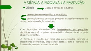 Ciência Ligada à atividade industrial.
desenvolvimento científico e tecnológico
desenvolvimento de novos produtos e aperfeiçoamento de
outros, além de redução de custos.
 As inovações dependem de investimentos em pesquisas
científicas, no qual os países desenvolvidos são os pioneiros, pelo
altos investimentos.
 Também o Estado, por meio das universidades, estimula o
crescimento econômico, preparando pessoas para o exercício de
funções de pesquisa na área industrial.
 