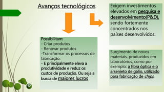 Avanços tecnológicos Exigem investimentos
elevados em pesquisa e
desenvolvimento(P&D),
sendo fortemente
concentrados nos
países desenvolvidos.
Possibilitam:
- Criar produtos
- Renovar produtos
-Transformar os processos de
fabricação.
- E principalmente eleva a
produtividade e reduz os
custos de produção. Ou seja a
busca de maiores lucros
Surgimento de novos
materiais, produzidos em
laboratórios, como por
exemplo: a fibra óptica e o
arsenieto de gálio, utilizado
para fabricação de chips.
 