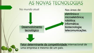 No mundo atual
Desenvolvimento
tecnológico
eletrônica e
microeletrônica;
robótica;
informática;
biotecnologia;
telecomunicações.
Fator determinante da competitividade internacional de
uma empresa e mesmo de um país.
Nas áreas de:
 