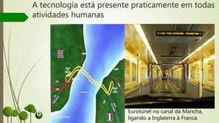 A tecnologia está presente praticamente em todas
atividades humanas
Eurotúnel no canal da Mancha,
ligando a Inglaterra à Franca.
 