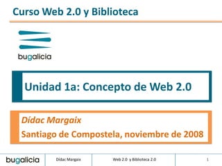 Curso Web 2.0 y Biblioteca




  Unidad 1a: Concepto de Web 2.0

 Dídac Margaix
 Santiago de Compostela, noviembre de 2008

        Dídac Margaix   Web 2.0 y Biblioteca 2.0   1
 