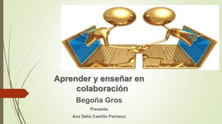 Aprender y enseñar en
colaboración
Begoña Gros
Presenta
Ana Delia Castillo Pacheco
 