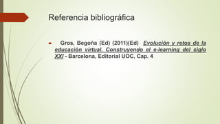 Referencia bibliográfica
 Gros, Begoña (Ed) (2011)(Ed) Evolución y retos de la
educación virtual. Construyendo el e-learning del siglo
XXI - Barcelona, Editorial UOC, Cap. 4
 