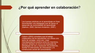¿Por qué aprender en colaboración?
Las buenas prácticas en el aprendizaje en línea
recomiendan una pedagogía que dé apoyo al
desarrollo de comunidades de aprendizaje
(Salmon, 2000; Garrison-Anderson, 2005 ).
Cabero (2003) considera que el trabajo
colaborativo de los estudiantes nos ofrece una
serie de ventajas, como son: crear
interdependencia positiva entre los miembros,
generar debates en torno a la búsqueda de
estrategias de uso y resolución de problemas,
facilitar el intercambio de información y la
construcción social del conocimiento.
 