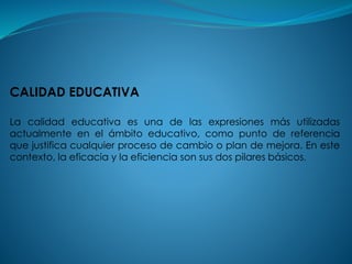 CALIDAD EDUCATIVA
La calidad educativa es una de las expresiones más utilizadas
actualmente en el ámbito educativo, como punto de referencia
que justifica cualquier proceso de cambio o plan de mejora. En este
contexto, la eficacia y la eficiencia son sus dos pilares básicos.
 