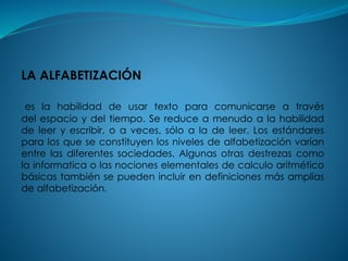 LA ALFABETIZACIÓN
es la habilidad de usar texto para comunicarse a través
del espacio y del tiempo. Se reduce a menudo a la habilidad
de leer y escribir, o a veces, sólo a la de leer. Los estándares
para los que se constituyen los niveles de alfabetización varían
entre las diferentes sociedades. Algunas otras destrezas como
la informatica o las nociones elementales de calculo aritmético
básicas también se pueden incluir en definiciones más amplias
de alfabetización.
 