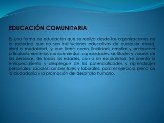 EDUCACIÓN COMUNITARIA
Es una forma de educación que se realiza desde las organizaciones de
la sociedad que no son instituciones educativas de cualquier etapa,
nivel o modalidad, y que tiene como finalidad: ampliar y enriquecer
articuladamente los conocimientos, capacidades, actitudes y valores de
las personas, de todas las edades, con o sin escolaridad. Se orienta al
enriquecimiento y despliegue de las potencialidades y aprendizajes
personales, sociales, ambientales y laborales, para el ejercicio pleno de
la ciudadanía y la promoción del desarrollo humano.
 