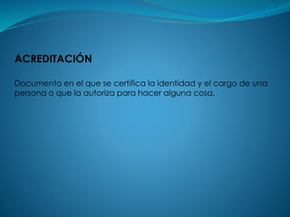 ACREDITACIÓN
Documento en el que se certifica la identidad y el cargo de una
persona o que la autoriza para hacer alguna cosa.
 