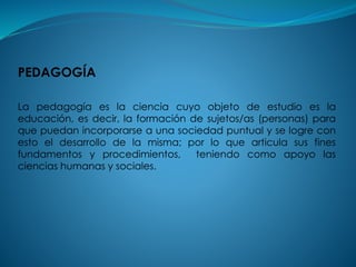 PEDAGOGÍA
La pedagogía es la ciencia cuyo objeto de estudio es la
educación, es decir, la formación de sujetos/as (personas) para
que puedan incorporarse a una sociedad puntual y se logre con
esto el desarrollo de la misma; por lo que articula sus fines
fundamentos y procedimientos, teniendo como apoyo las
ciencias humanas y sociales.
 