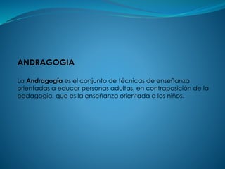 ANDRAGOGIA
La Andragogía es el conjunto de técnicas de enseñanza
orientadas a educar personas adultas, en contraposición de la
pedagogia, que es la enseñanza orientada a los niños.
 