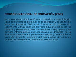 CONSEJO NACIONAL DE EDUCACIÓN (CNE)
es un organismo plural, autónomo, consultivo y especializado.
Tiene como finalidad promover la cooperación y concertación
entre la Sociedad Civil y el Estado en la formulación,
seguimiento y evaluación del Proyecto Educativo Nacional, las
políticas y planes educativos de mediano y largo plazo y las
políticas intersectoriales que contribuyen al desarrollo de la
educación peruana. Así, promueve acuerdos y compromisos a
favor del desarrollo educativo del país y opina de oficio en
asuntos concernientes al conjunto de la educación.
 