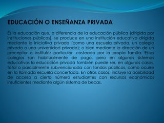EDUCACIÓN O ENSEÑANZA PRIVADA
Es la educación que, a diferencia de la educación pública (dirigida por
instituciones públicas), se produce en una institución educativa dirigida
mediante la iniciativa privada (como una escuela privada, un colegio
privado o una universidad privada); o bien mediante la dirección de un
preceptor o institutriz particular, costeado por la propia familia. Estos
colegios son habitualmente de pago, pero en algunos sistemas
educativos la educación privada también puede ser, en algunos casos,
total o parcialmente subvencionada con fondos públicos, como ocurre
en la llamada escuela concertada. En otros casos, incluye la posibilidad
de acceso a cierto número estudiantes con recursos económicos
insuficientes mediante algún sistema de becas.
 