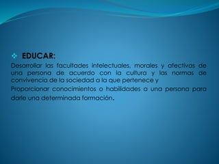  EDUCAR:
Desarrollar las facultades intelectuales, morales y afectivas de
una persona de acuerdo con la cultura y las normas de
convivencia de la sociedad a la que pertenece y
Proporcionar conocimientos o habilidades a una persona para
darle una determinada formación.
 