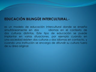 EDUCACIÓN BILINGÜE INTERCULTURAL.-
es un modelo de educación intercultural donde se enseña
simultáneamente en dos idiomas en el contexto de
dos culturas distintas. Este tipo de educación se puede
implantar en varias situaciones, por ejemplo cuando en
una sociedad existen dos culturas y dos idiomas en contacto, y
cuando una institución se encarga de difundir su cultura fuera
de su área original.
 