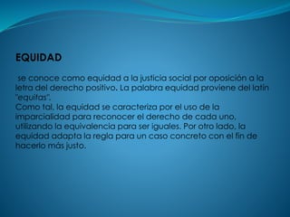 EQUIDAD
se conoce como equidad a la justicia social por oposición a la
letra del derecho positivo. La palabra equidad proviene del latín
"equitas".
Como tal, la equidad se caracteriza por el uso de la
imparcialidad para reconocer el derecho de cada uno,
utilizando la equivalencia para ser iguales. Por otro lado, la
equidad adapta la regla para un caso concreto con el fin de
hacerlo más justo.
 