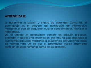 APRENDIZAJE
se denomina la acción y efecto de aprender. Como tal, el
aprendizaje es el proceso de asimilación de información
mediante el cual se adquieren nuevos conocimientos, técnicas o
habilidades.
En tal sentido, el aprendizaje consiste en adquirir, procesar,
entender y aplicar una información que nos ha sido enseñada o
que hemos adquirido mediante la experiencia a situaciones reales
de nuestra vida. De allí que el aprendizaje pueda observarse
tanto en los seres humanos como en los animales.
 