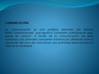 COMUNICACIÓN:
La comunicación es una palabra derivada del término
latino "communicare", que significa "compartir, participar en algo,
poner en común". A través de la comunicación, los seres
humanos y los animales comparten información diferente entre sí,
haciendo del acto de comunicar una actividad esencial para la
vida en la sociedad.
 