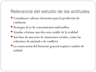 Relevancia del estudio de las actitudes
Constituyen valiosos elementos para la predicción de
conductas
Protegen al yo de conocimientos indeseables
Ayudan a formar una idea más estable de la realidad
Son base de una serie de situaciones sociales, como las
relaciones de amistad o de conflicto
La consecución del bienestar general requiere cambio de
actitud.
 