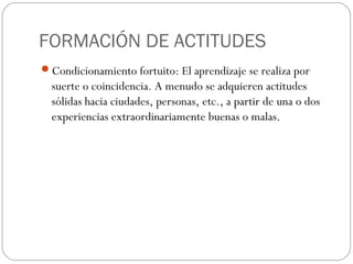 FORMACIÓN DE ACTITUDES
Condicionamiento fortuito: El aprendizaje se realiza por
suerte o coincidencia. A menudo se adquieren actitudes
sólidas hacia ciudades, personas, etc., a partir de una o dos
experiencias extraordinariamente buenas o malas.
 