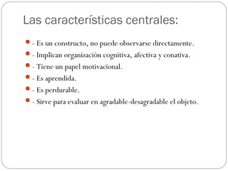 Las características centrales:
- Es un constructo, no puede observarse directamente.
- Implican organización cognitiva, afectiva y conativa.
- Tiene un papel motivacional.
- Es aprendida.
- Es perdurable.
- Sirve para evaluar en agradable-desagradable el objeto.
 