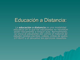 Educación a Distancia: La  educación a distancia  es una modalidad educativa en la que los estudiantes no necesitan asistir físicamente a ningún aula. Normalmente, se envía al estudiante por correo el material de estudio (textos escritos, vídeos, cintas de audio,  CD-Rom ) y él devuelve los ejercicios resueltos.  