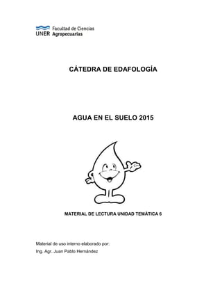 CÁTEDRA DE EDAFOLOGÍA
AGUA EN EL SUELO 2015
MATERIAL DE LECTURA UNIDAD TEMÁTICA 6
Material de uso interno elaborado por:
Ing. Agr. Juan Pablo Hernández
 