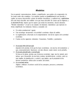 Modelos
Son en general, representaciones ideales o simplificadas que ayudan a la comprensión de
los temas reales más complejos. Los modelos pueden ser predictivos (el cual describe y
explica un suceso desconocido a partir de modelos descriptivos y explicativos), explicativos
(No solo busca describir una realidad si no que busca describir las causas que la originan) y
de decisión (Prefija objetos que los sujetos que toman las decisiones, desean alcanzar).
“Modelo matemático” el cual es un conjunto de relaciones matemáticas que expresan en
forma simplificada las tendencias básicas y esenciales de:
 Un orden constitucional vigente
 Una tecnología incorporada a la actividad económica objeto de análisis
 La regularización observada en el comportamiento real de los sujetos de la actividad
económica
 Cuenta con los siguientes elementos: Ecuaciones, Variables y parámetros.
 Economía libre del mercado
depende de la premisa de la que las leyes económicas, son una ley de la naturaleza y
que, consecuentemente funcionara con más eficacia cuanto menos sea la perturbe.
 Economía planificada o centralizada
Se basa en la misma premisa que el proceso económico sigue una ley natural, pero
incluye que el desarrollo de esas leyes conduce inevitablemente a niveles cada vez
más amplios de planificación y control y que implica que la propiedad de los
factores productivos deben estar en manos del estado.
 La economía mixta
Algunos enfatizan el carácter social de los conceptos, procesos y estructuras
económicas.
 