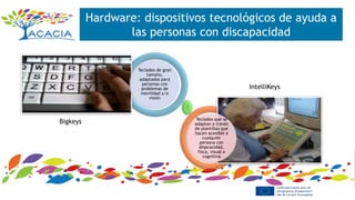 Hardware: dispositivos tecnológicos de ayuda a
las personas con discapacidad
Teclados de gran
tamaño,
adaptados para
personas con
problemas de
movilidad y/o
visión
Teclados que se
adaptan a través
de plantillas que
hacen acesible a
cualquier
persona con
dispcacidad,
fisca, visual o
cognitiva
Bigkeys
IntelliKeys
 