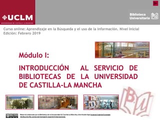 Módulo I:
INTRODUCCIÓN AL SERVICIO DE
BIBLIOTECAS DE LA UNIVERSIDAD
DE CASTILLA-LA MANCHA
Curso online: Aprendizaje en la Búsqueda y el uso de la información. Nivel Inicial
Edición: Febrero 2019
 