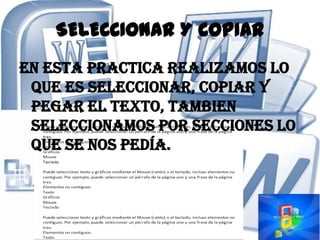 SELECCIONAR Y COPIAR
En esta practica realizamos lo
 que es seleccionar, copiar y
 pegar el texto, tambien
 seleccionamos por secciones lo
 que se nos pedía.
 