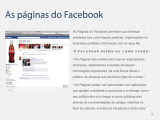 As Páginas do Facebook permitem que diversas entidades tais como figuras publicas, organizações ou empresas partilhem informação com os seus fãs. O Facebook define-as como sendo:  “ As Páginas são criadas para que as organizações, empresas, celebridades e bandas divulguem informações importantes, de uma forma oficial e pública, às pessoas que decidiram ligar-se a estas. ”   “ As Páginas podem ser optimizadas com aplicações que ajudam a entidade a comunicar e a interagir com o seu público-alvo e a chegar a novos públicos-alvo através de recomendações de amigos, histórias no feed de notícias, eventos do Facebook e muito mais. ”   