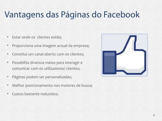 Estar onde os  clientes estão; Proporciona uma imagem actual da empresa; Constitui um canal aberto com os clientes; Possibilita diversos meios para interagir e comunicar com os utilizadores/ clientes; Páginas podem ser personalizadas; Melhor posicionamento nos motores de busca; Custos bastante reduzidos; 