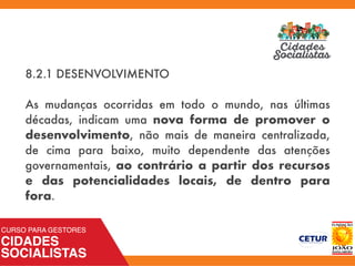 8.2.1 DESENVOLVIMENTO
As mudanças ocorridas em todo o mundo, nas últimas
décadas, indicam uma nova forma de promover o
desenvolvimento, não mais de maneira centralizada,
de cima para baixo, muito dependente das atenções
governamentais, ao contrário a partir dos recursos
e das potencialidades locais, de dentro para
fora.
 