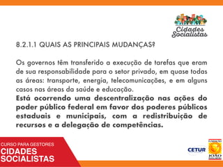 8.2.1.1 QUAIS AS PRINCIPAIS MUDANÇAS?
Os governos têm transferido a execução de tarefas que eram
de sua responsabilidade para o setor privado, em quase todas
as áreas: transporte, energia, telecomunicações, e em alguns
casos nas áreas da saúde e educação.
Está ocorrendo uma descentralização nas ações do
poder público federal em favor dos poderes públicos
estaduais e municipais, com a redistribuição de
recursos e a delegação de competências.
 