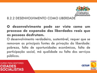 8.2.2 DESENVOLVIMENTO COMO LIBERDADE
O desenvolvimento pode ser visto como um
processo de expansão das liberdades reais que
as pessoas desfrutam.
O desenvolvimento verdadeiro, sustentável, requer que se
removam as principais fontes de privação da liberdade:
pobreza, falta de oportunidades econômicas, falta de
participação social, má qualidade ou falta dos serviços
públicos.
 