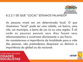 8.2.2.1 DE QUE “LOCAL” ESTAMOS FALANDO?
As pessoas vivem em um determinado local. O que
chamamos “local” pode ser uma cidade, um bairro, uma
vila, um município, a beira de um rio ou uma região. É ali
onde as pessoas passam seus dias fazem seus
relacionamentos e constroem diariamente o seu futuro.
Ao constatarmos a importância da localidade para a vida
das pessoas, não pretendemos desprezar ou diminuir a
importância do global ou do nacional.
 