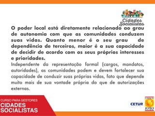 O poder local está diretamente relacionado ao grau
de autonomia com que as comunidades conduzem
suas vidas. Quanto menor é o seu grau de
dependência de terceiros, maior é a sua capacidade
de decidir de acordo com os seus próprios interesses
e prioridades.
Independente da representação formal (cargos, mandatos,
autoridades), as comunidades podem e devem fortalecer sua
capacidade de conduzir suas próprias vidas, fato que depende
muito mais de sua vontade própria do que de autorizações
externas.
 
