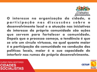 O interesse na organização da cidade, a
p a r t i c i p a ç ã o n a s d i s c u s s õ e s s o b r e o
desenvolvimento local e a atuação nas iniciativas
de interesse da própria comunidade são ações
que servem para fortalecer a comunidade.
Depois que o processo começa, a tendência é que
se crie um circulo virtuoso, no qual quanto maior
é a participação da comunidade na condução das
políticas locais, maior é a sua capacidade de
interferir nos rumos do próprio desenvolvimento.
 