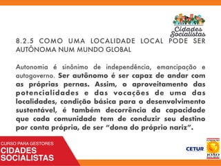 8.2.5 COMO UMA LOCALIDADE LOCAL PODE SER
AUTÔNOMA NUM MUNDO GLOBAL
Autonomia é sinônimo de independência, emancipação e
autogoverno. Ser autônomo é ser capaz de andar com
as próprias pernas. Assim, o aproveitamento das
potencialidades e das vocações de uma das
localidades, condição básica para o desenvolvimento
sustentável, é também decorrência da capacidade
que cada comunidade tem de conduzir seu destino
por conta própria, de ser “dona do próprio nariz”.
 