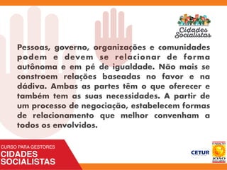 Pessoas, governo, organizações e comunidades
podem e devem se relacionar de forma
autônoma e em pé de igualdade. Não mais se
constroem relações baseadas no favor e na
dádiva. Ambas as partes têm o que oferecer e
também tem as suas necessidades. A partir de
um processo de negociação, estabelecem formas
de relacionamento que melhor convenham a
todos os envolvidos.
 