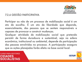 7.2.6 GESTÃO PARTICIPATIVA
Participar ou não de um processo de mobilização social é um
ato de escolha. É um ato de liberdade que depende,
essencialmente, das pessoas que se sentem responsáveis e
capazes de provocar e construir mudanças.
Qualquer atividade de mobilização social que pretenda
persistir de forma duradoura e sustentável, seja na esfera
econômica, institucional ou ambiental, depende da participação
das pessoas envolvidas no processo. A participação assegura
que as ações planejadas farão efeito na base social local.
 