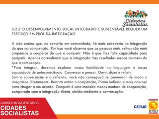 8.2.3 O DESENVOLVIMENTO LOCAL INTEGRADO E SUSTENTÁVEL REQUER UM
ESFORÇO EM PROL DA INTEGRAÇÃO
A vida ensina que, no convívio em comunidade, há mais sabedoria na integração
do que na competição. Por isso você observa que as pessoas mais velhas são mais
propensas a cooperar do que a competir. Não é que lhes falte capacidade para
competir. Apenas aprenderam que a integração traz resultados menos custosos do
que a competição.
*Para integrar, devemos explorar nossa habilidade na linguagem e nossa
capacidade de autoconsciência. Conversar e pensar. Ouvir, dizer e reﬂetir.
Sem a conversação e a reﬂexão, você não conseguirá se comunicar de modo a
integrar-se diretamente. Restará então a competição, forma indireta e mais onerosa
para chegar a um acordo. Competir é uma maneira menos madura de cooperação,
comparada com a integração direta, obtida mediante a conversação.
 