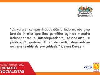 "Os valores compartilhados dão a todo mundo uma
bússola interior que lhes permitirá agir de maneira
independente e interdependente, responsável e
pública. Os gestores dignos de crédito desenvolvem
um forte sentido de comunidade.” (James Kouzes)
 