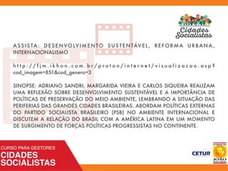 ASSIS TA: DESENVOLVIMENTO SUS TENTÁVEL, REFORMA URBANA ,
INTERNACIONALISMO  
h t t p : / / f j m . i k h o n . c o m . b r / p r o t o n / i n t e r n e t / v i s u a l i z a c a o . a s p ?
cod_imagem=851&cod_genero=3
SINOPSE: ADRIANO SANDRI, MARGARIDA VIEIRA E CARLOS SIQUEIRA REALIZAM
UMA REFLEXÃO SOBRE DESENVOLVIMENTO SUSTENTÁVEL E A IMPORTÂNCIA DE
POLÍTICAS DE PRESERVAÇÃO DO MEIO AMBIENTE, LEMBRANDO A SITUAÇÃO DAS
PERIFERIAS DAS GRANDES CIDADES BRASILEIRAS. ABORDAM POLÍTICAS EXTERNAS
DO PARTIDO SOCIALISTA BRASILEIRO (PSB) NO AMBIENTE INTERNACIONAL E
DISCUTEM A RELAÇÃO DO BRASIL COM A AMÉRICA LATINA EM UM MOMENTO
DE SURGIMENTO DE FORÇAS POLÍTICAS PROGRESSISTAS NO CONTINENTE.
 