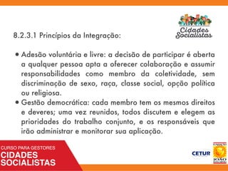 8.2.3.1 Princípios da Integração:
•Adesão voluntária e livre: a decisão de participar é aberta
a qualquer pessoa apta a oferecer colaboração e assumir
responsabilidades como membro da coletividade, sem
discriminação de sexo, raça, classe social, opção política
ou religiosa.
•Gestão democrática: cada membro tem os mesmos direitos
e deveres; uma vez reunidos, todos discutem e elegem as
prioridades do trabalho conjunto, e os responsáveis que
irão administrar e monitorar sua aplicação.
 