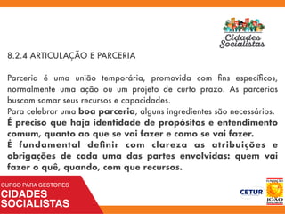 8.2.4 ARTICULAÇÃO E PARCERIA
Parceria é uma união temporária, promovida com ﬁns especíﬁcos,
normalmente uma ação ou um projeto de curto prazo. As parcerias
buscam somar seus recursos e capacidades.
Para celebrar uma boa parceria, alguns ingredientes são necessários.
É preciso que haja identidade de propósitos e entendimento
comum, quanto ao que se vai fazer e como se vai fazer.
É fundamental deﬁnir com clareza as atribuições e
obrigações de cada uma das partes envolvidas: quem vai
fazer o quê, quando, com que recursos.
 
