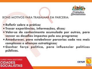 BONS MOTIVOS PARA TRABALHAR EM PARCERIA:
•Reﬂetir sobre a prática;
•Trocar experiências, informações, dicas;
•Valer-se do conhecimento acumulado por outros, para
vencer os desaﬁos impostos pelo seu programa;
•Amadurecer, para estabelecer parcerias cada vez mais
complexas e alianças estratégicas;
•Ganhar força política, para inﬂuenciar políticas
públicas.
a
 